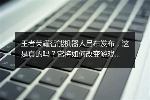 王者荣耀智能机器人吕布发布，这是真的吗？它将如何改变游戏体验？