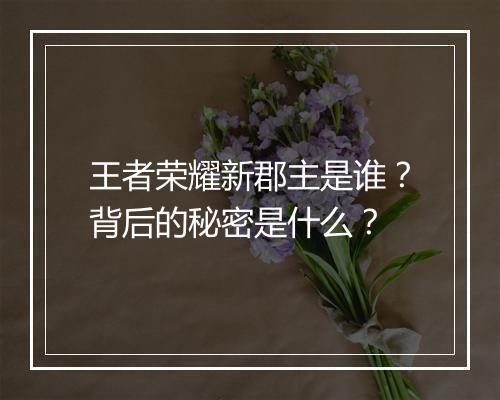 王者荣耀新郡主是谁？背后的秘密是什么？