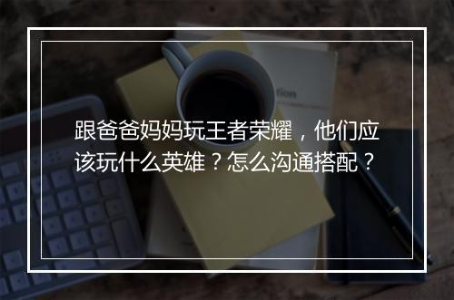 跟爸爸妈妈玩王者荣耀，他们应该玩什么英雄？怎么沟通搭配？