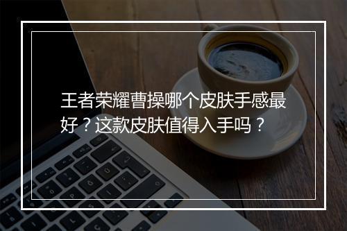 王者荣耀曹操哪个皮肤手感最好？这款皮肤值得入手吗？