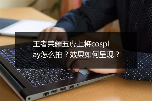 王者荣耀五虎上将cosplay怎么拍？效果如何呈现？