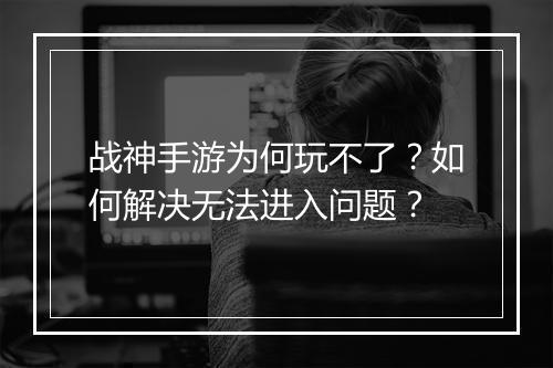 战神手游为何玩不了？如何解决无法进入问题？