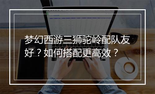 梦幻西游三狮驼岭配队友好？如何搭配更高效？