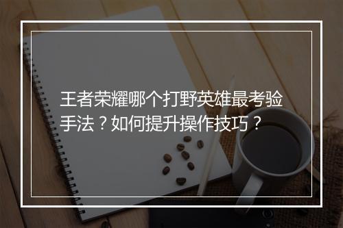 王者荣耀哪个打野英雄最考验手法？如何提升操作技巧？