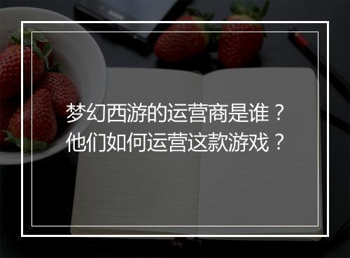 梦幻西游的运营商是谁？他们如何运营这款游戏？