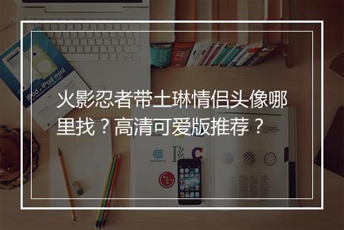 火影忍者带土琳情侣头像哪里找？高清可爱版推荐？