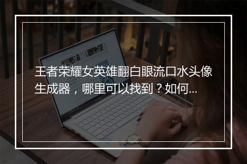 王者荣耀女英雄翻白眼流口水头像生成器，哪里可以找到？如何制作？