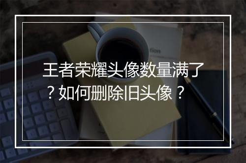 王者荣耀头像数量满了？如何删除旧头像？
