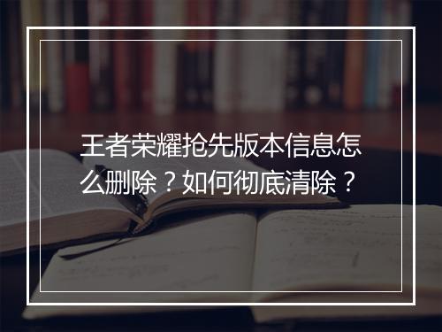 王者荣耀抢先版本信息怎么删除？如何彻底清除？