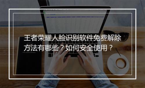 王者荣耀人脸识别软件免费解除方法有哪些？如何安全使用？