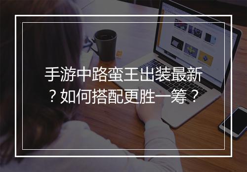 手游中路蛮王出装最新？如何搭配更胜一筹？
