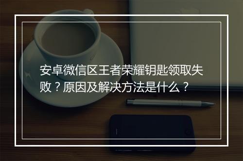 安卓微信区王者荣耀钥匙领取失败？原因及解决方法是什么？