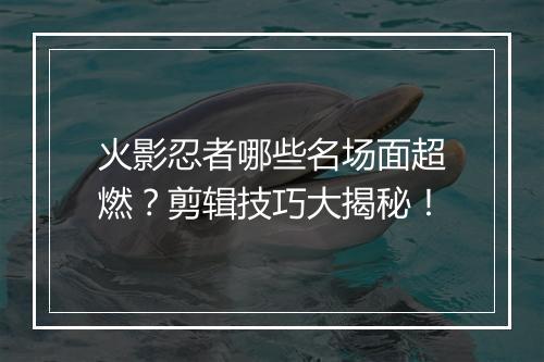 火影忍者哪些名场面超燃？剪辑技巧大揭秘！
