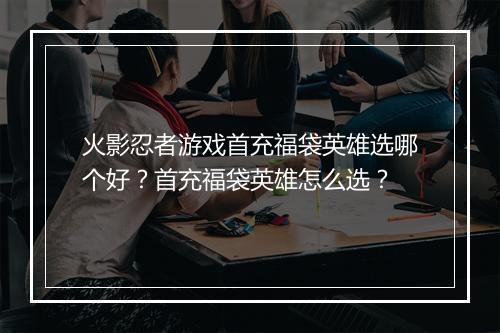 火影忍者游戏首充福袋英雄选哪个好？首充福袋英雄怎么选？