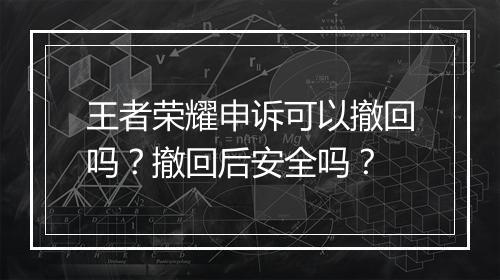 王者荣耀申诉可以撤回吗？撤回后安全吗？