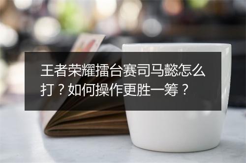 王者荣耀擂台赛司马懿怎么打？如何操作更胜一筹？