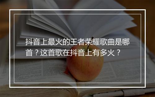抖音上最火的王者荣耀歌曲是哪首?这首歌在抖音上有多火?