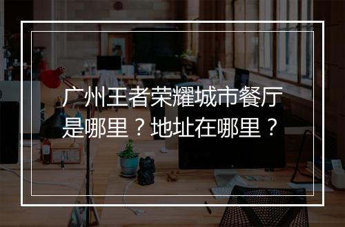 广州王者荣耀城市餐厅是哪里？地址在哪里？
