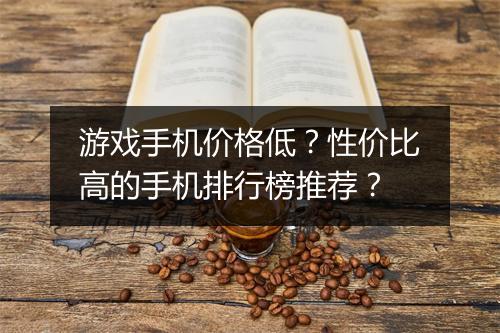 游戏手机价格低？性价比高的手机排行榜推荐？