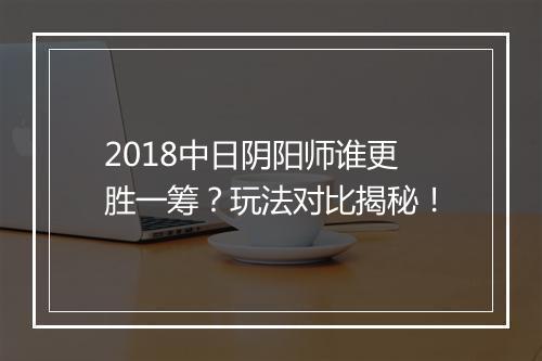 2018中日阴阳师谁更胜一筹？玩法对比揭秘！