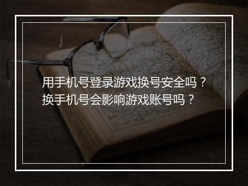 用手机号登录游戏换号安全吗？换手机号会影响游戏账号吗？