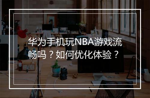 华为手机玩NBA游戏流畅吗？如何优化体验？