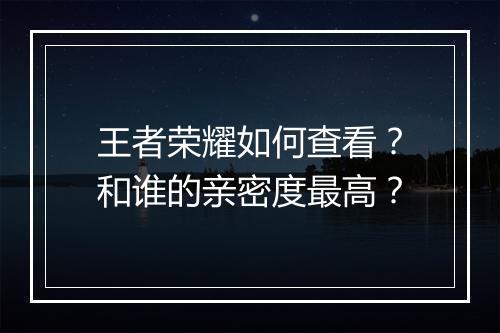 王者荣耀如何查看？和谁的亲密度最高？