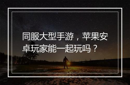 同服大型手游，苹果安卓玩家能一起玩吗？