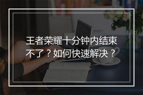 王者荣耀十分钟内结束不了？如何快速解决？
