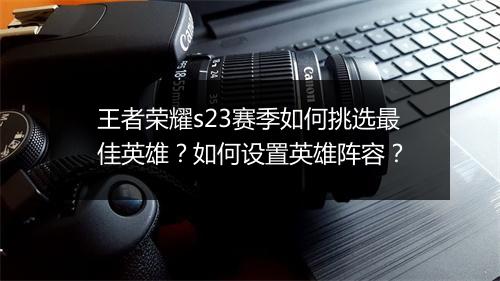 王者荣耀s23赛季如何挑选最佳英雄？如何设置英雄阵容？