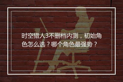 时空猎人3不删档内测，初始角色怎么选？哪个角色最强势？