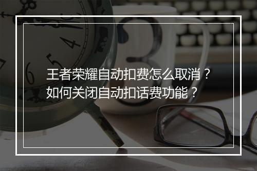王者荣耀自动扣费怎么取消？如何关闭自动扣话费功能？