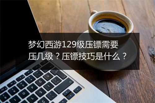 梦幻西游129级压镖需要压几级？压镖技巧是什么？