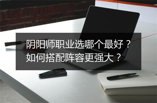 阴阳师职业选哪个最好？如何搭配阵容更强大？