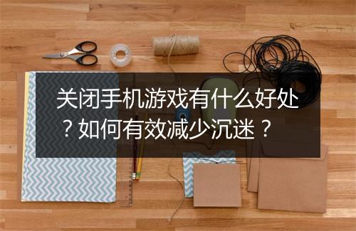 关闭手机游戏有什么好处?如何有效减少沉迷?