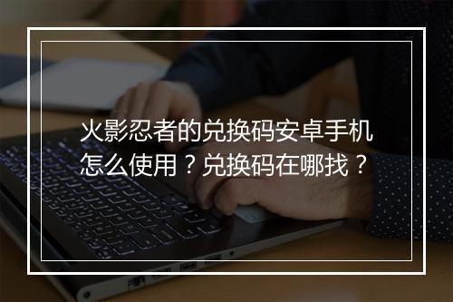 火影忍者的兑换码安卓手机怎么使用？兑换码在哪找？