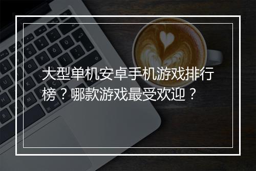 大型单机安卓手机游戏排行榜？哪款游戏最受欢迎？