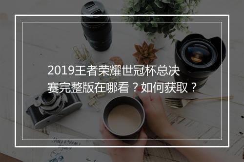 2019王者荣耀世冠杯总决赛完整版在哪看？如何获取？