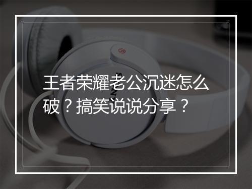 王者荣耀老公沉迷怎么破？搞笑说说分享？