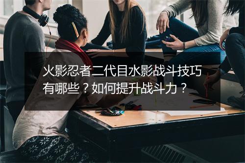 火影忍者二代目水影战斗技巧有哪些?如何提升战斗力?
