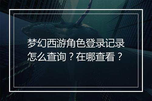梦幻西游角色登录记录怎么查询？在哪查看？