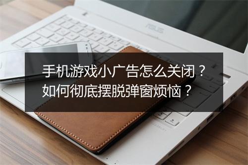 手机游戏小广告怎么关闭？如何彻底摆脱弹窗烦恼？