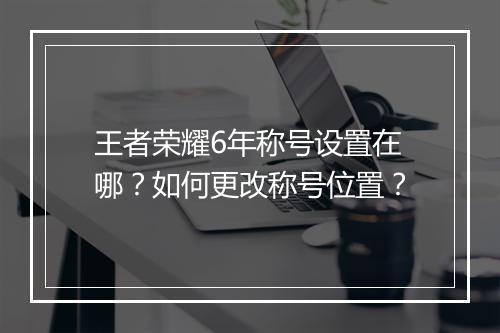 王者荣耀6年称号设置在哪？如何更改称号位置？