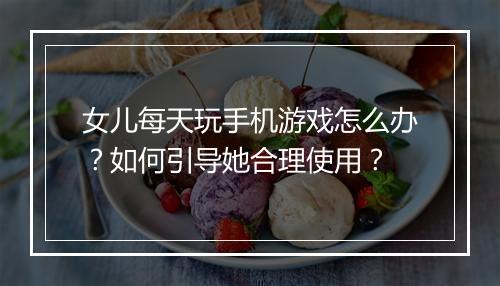 女儿每天玩手机游戏怎么办？如何引导她合理使用？