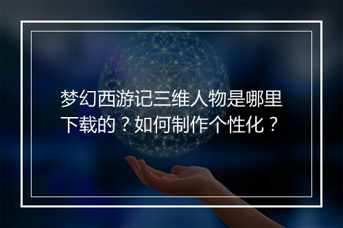 梦幻西游记三维人物是哪里下载的?如何制作个性化?