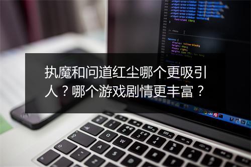 执魔和问道红尘哪个更吸引人？哪个游戏剧情更丰富？