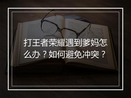 打王者荣耀遇到爹妈怎么办？如何避免冲突？