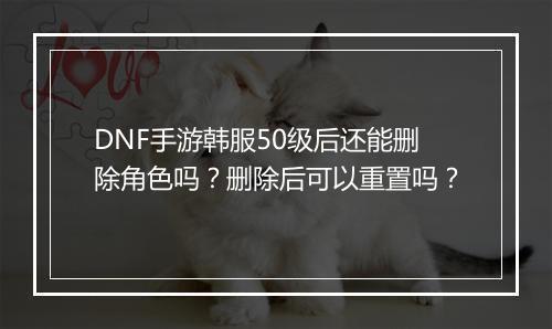 DNF手游韩服50级后还能删除角色吗？删除后可以重置吗？