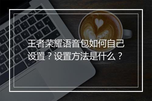 王者荣耀语音包如何自己设置?设置方法是什么?