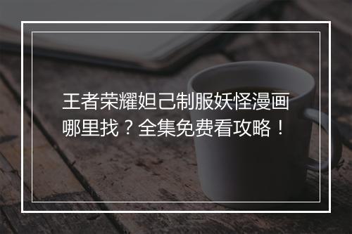 王者荣耀妲己制服妖怪漫画哪里找？全集免费看攻略！